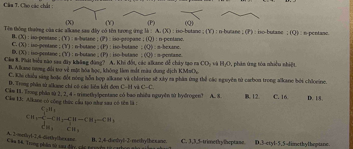 Cho các chất :
() (Q)
Tên thông thường của các alkane sau đây có tên tương ứng là : A. (X) : iso-butane ; (Y) : n-butane ; (P) : iso-butane ; (Q) : n-pentane.
B. (X) : iso-pentane ; (Y) : n-butane ; (P) : iso-propane ; (Q) : n-pentane.
C. (X) : iso-pentane ; (Y) : n-butane ; (P) : iso-butane ; (Q) : n-hexane.
D. (X) : iso-pentane ; (Y) : n-butane ; (P) : iso-butane ; (Q) : n-pentane.
Câu 8. Phát biểu nào sau đây không đúng? A. Khi đốt, các alkane dễ cháy tạo ra CO_2 và H_2O , phản ứng tỏa nhiều nhiệt.
B. Alkane tương đối trơ về mặt hóa học, không làm mất màu dung dịch KMnO₄.
C. Khi chiếu sáng hoặc đốt nóng hỗn hợp alkane và chlorine sẽ xảy ra phản ứng thế các nguyên tử carbon trong alkane bởi chlorine.
D. Trong phân tử alkane chỉ có các liên kết đơn C-H và C-C.
Câu 11. Trong phân tử 2, 2, 4 - trimethylpentane có bao nhiêu nguyên tử hydrogen? A. 8. B. 12. C. 16. D. 18.
Câu 13: Alkane có công thức cấu tạo như sau có tên là :
CH_3-CH_2-CH-CH-CH_2-CH_3 CH_3CH_3endarray.
A. 2-methyl-2,4-diethylhexane B. 2,4-diethyl-2-methylhexane. C. 3,3,5-trimethylheptane. D.3-etyl-5,5-dimethylheptane.
Câu 14. Trong phân tử sau đây, các nguyên tử carbon nào giống nhạu?