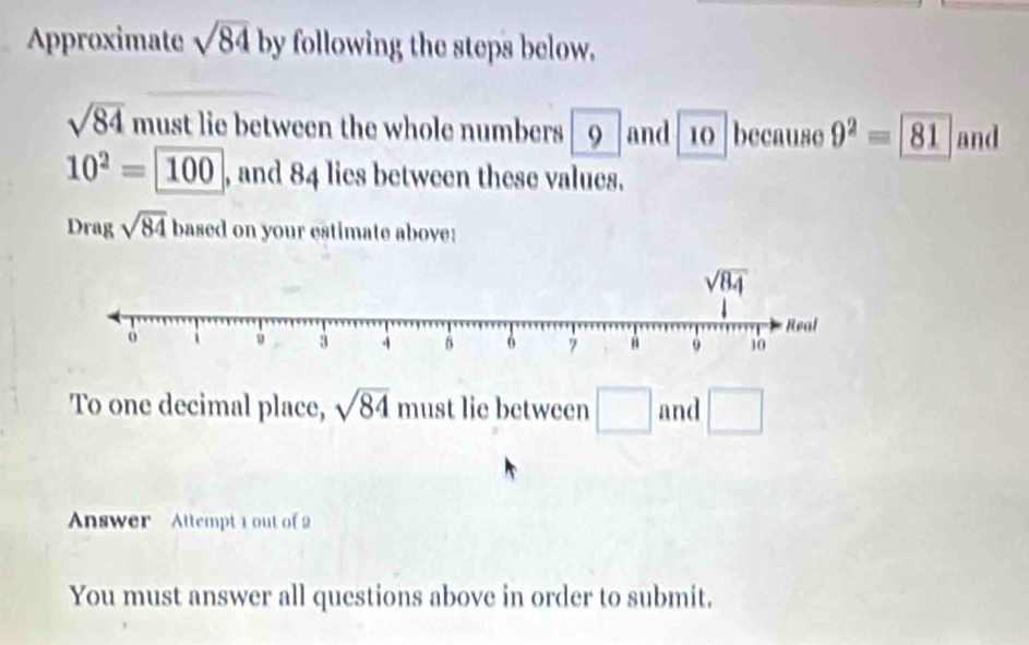 Approximate sqrt(84) by following the steps below.
sqrt(84) must lie between the whole numbers 9 and 10 because 9^2=81 and
10^2= 100 , and 84 lies between these values.
Drag sqrt(84) based on your estimate above:
To one decimal place, sqrt(84) must lie between □ and □
Answer   Attempt 1 out of 2
You must answer all questions above in order to submit.