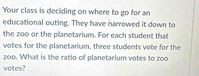 Your class is deciding on where to go for an 
educational outing. They have narrowed it down to 
the zoo or the planetarium. For each student that 
votes for the planetarium, three students vote for the 
zoo. What is the ratio of planetarium votes to zoo 
votes?