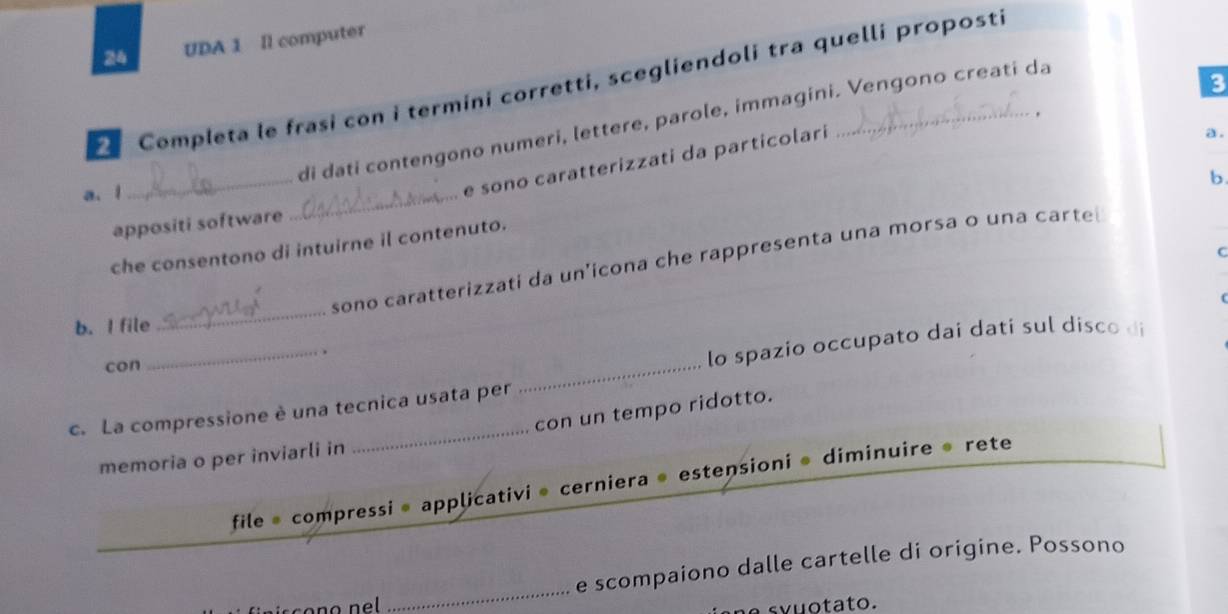 UDA 1 Il computer 
3 
e Completa le frasi con i termini corretti, scegliendoli tra quelli proposti 
. 
di dati contengono numeri, lettere, parole, immagini. Vengono creati da 
_ 
b. 
a. l 
e sono caratterizzati da particolari 
a. 
appositi software 
_ 
che consentono di intuirne il contenuto. 
C 
sono caratterizzati da un'icona che rappresenta una morsa o una carte 
b. I file 
_ 
con 
_ 
_ 
lo spazio occupato dai dati sul disco di 
_ 
con un tempo ridotto. 
c. La compressione è una tecnica usata per 
memoria o per inviarli in 
file* compressi • applicativi* cerniera @ estensioni * diminuire » rete 
_ 
e scompaiono dalle cartelle di origine. Possono 
vuotato.