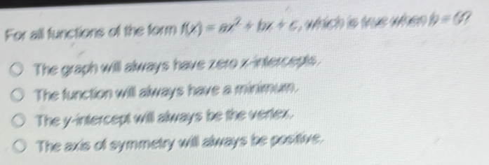 For all functions of the form f(x)=ax^2+bx+c which is was when b=(4
The graph will always have zero x-intercepts.
The function will always have a minimum.
The y-intercept will always be the vertex.
The axts of symmetry will always be positive.