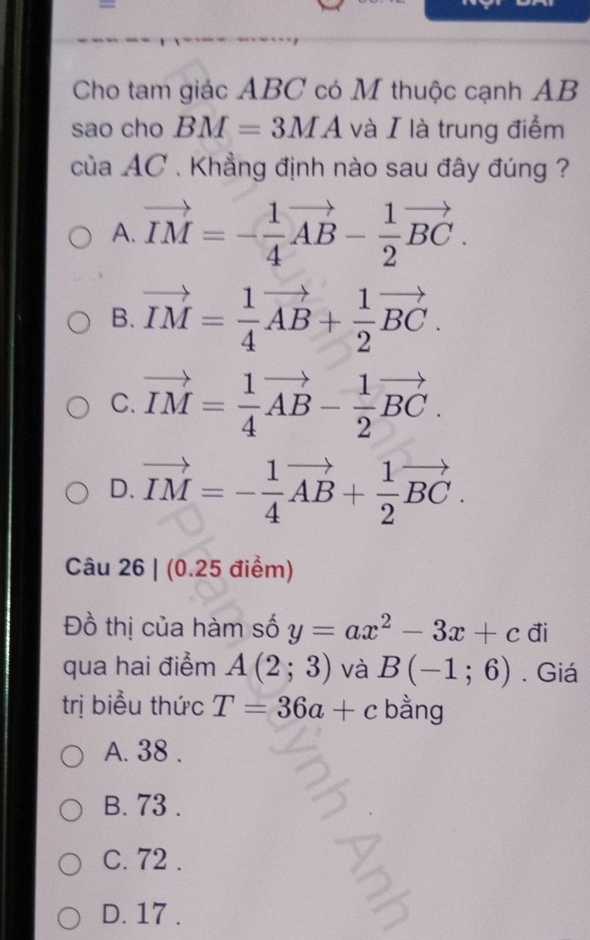 =
Cho tam giác ABC có M thuộc cạnh AB
sao cho BM=3MA và I là trung điểm
của AC. Khẳng định nào sau đây đúng ?
A. vector IM=- 1/4 vector AB- 1/2 vector BC.
B. vector IM= 1/4 vector AB+ 1/2 vector BC.
C. vector IM= 1/4 vector AB- 1/2 vector BC.
D. vector IM=- 1/4 vector AB+ 1/2 vector BC. 
Câu 26 | (0.25 điểm)
Đồ thị của hàm số y=ax^2-3x+c đi
qua hai điểm A(2;3) và B(-1;6). Giá
trị biểu thức T=36a+c bằng
A. 38.
B. 73.
C. 72.
D. 17.