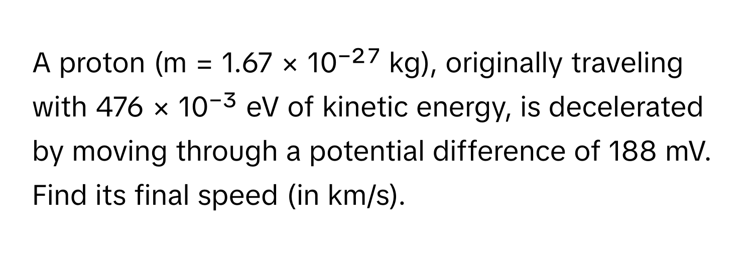 A proton (m = 1.67 × 10⁻²⁷ kg), originally traveling with 476 × 10⁻³ eV of kinetic energy, is decelerated by moving through a potential difference of 188 mV. Find its final speed (in km/s).