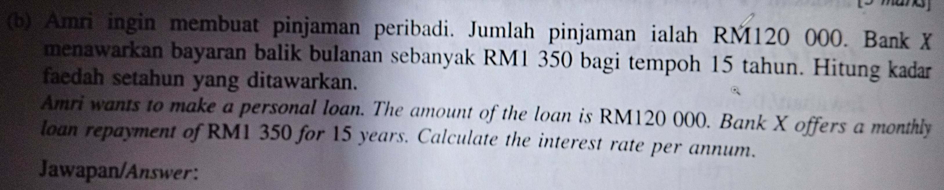 Amri ingin membuat pinjaman peribadi. Jumlah pinjaman ialah RM120 000. Bank X
menawarkan bayaran balik bulanan sebanyak RM1 350 bagi tempoh 15 tahun. Hitung kadar 
faedah setahun yang ditawarkan. 
Amri wants to make a personal loan. The amount of the loan is RM120 000. Bank X offers a monthly 
loan repayment of RM1 350 for 15 years. Calculate the interest rate per annum. 
Jawapan/Answer: