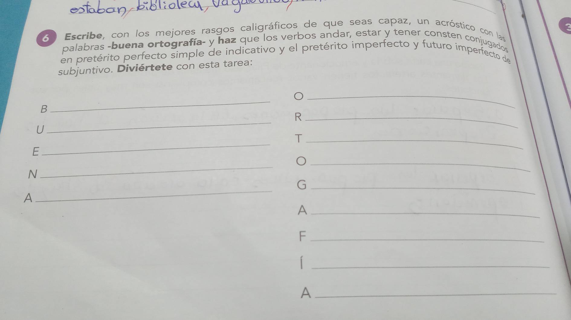 6º Escribe, con los mejores rasgos caligráficos de que seas capaz, un acróstico con las 
palabras -buena ortografía- y haz que los verbos andar, estar y tener consten conjugados 
en pretérito perfecto simple de indicativo y el pretérito imperfecto y futuro imperfecto de 
subjuntivo. Diviértete con esta tarea: 
B 
_ 
_ 
_ 
_R 
U 
_ 
_T 
E 
_ 
_O 
N 
_ 
_G 
A 
_A 
_F 
_| 
_A