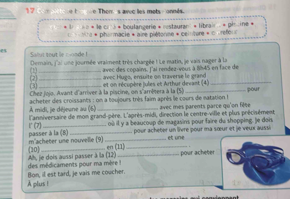 Complète se top de Thomés avec les mots donnés. 
* laaure « le cata « boulangerie « restaurant « libraine « pissine « 
ire * pharmacie * aire piétonne * ceinture « cnvrefour 
es Salut tout le monde ! 
Demain, j'ai une journée vraiment très chargée ! Le matin, je vais nager à la 
(1) _avec des copains. J'ai rendez-vous à 8h45 en face de 
(2) _avec Hugo, ensuite on traverse le grand 
(3) _et on récupère Jules et Arthur devant (4)_ 
Chez Jojo. Avant d'arriver à la piscine, on s'arrêtera à la (5) _pour 
acheter des croissants : on a toujours très faim après le cours de natation ! 
À midi, je déjeune au (6)_ avec mes parents parce qu'on fête 
l'anniversaire de mon grand-père. L'après-midi, direction le centre-ville et plus précisément 
l' (7)_ où il y a beaucoup de magasins pour faire du shopping. Je dois 
passer à la (8) _pour acheter un livre pour ma sœur et je veux aussi 
m’acheter une nouvelle (9) _et une 
(10) _en (11)_ 
Ah, je dois aussi passer à la (12)_ pour acheter 
des médicaments pour ma mère ! 
Bon, il est tard, je vais me coucher. 
À plus !