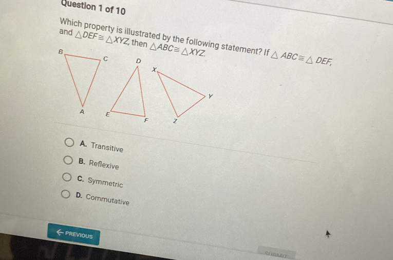 Which property is illustrated by the following statement? If △ ABC≌ △ DEF, 
and △ DEF≌ △ XYZ then △ ABC≌ △ XYZ
A. Transitive
B. Reflexive
C. Symmetric
D. Commutative
PREVIOUS
SHRMIT