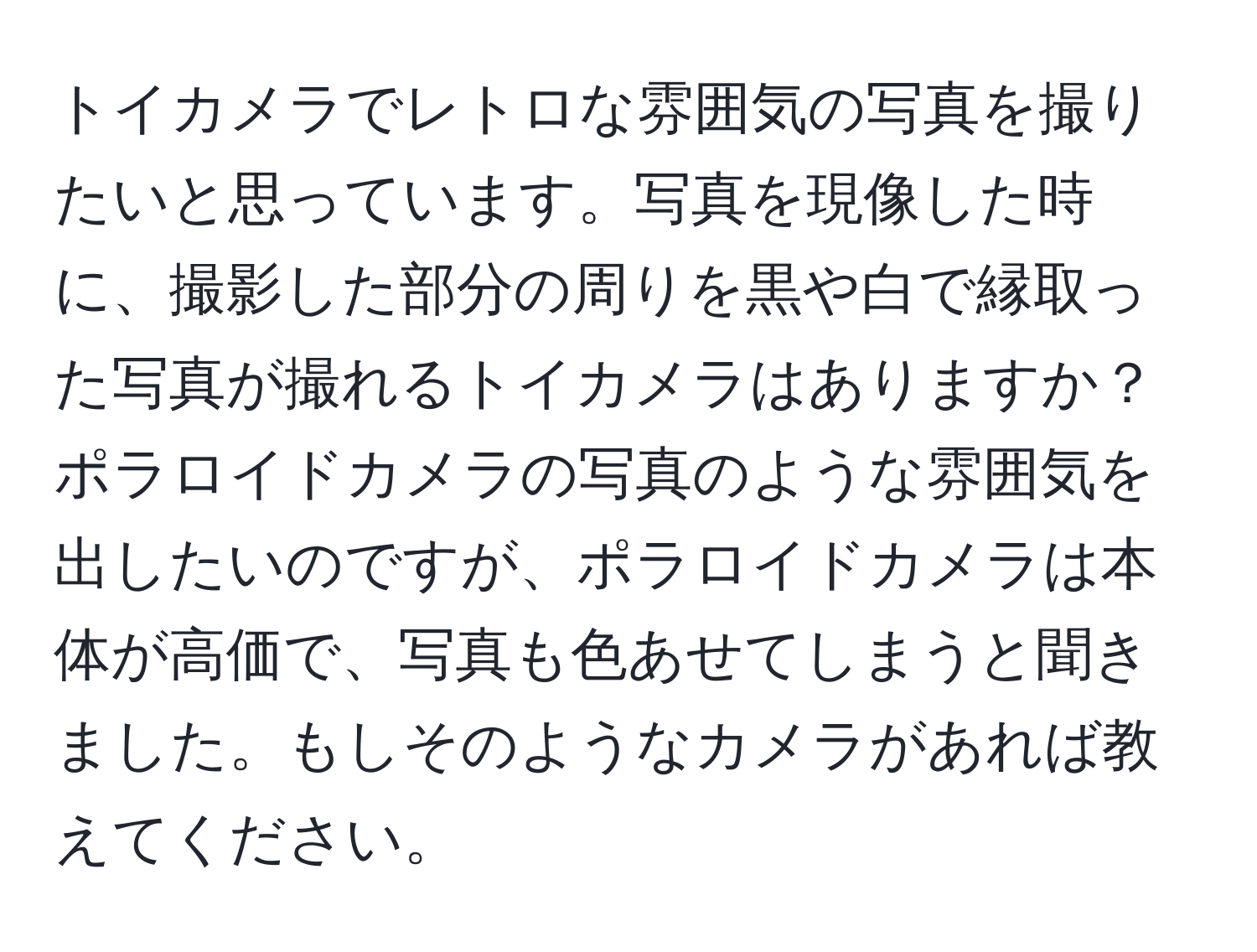 トイカメラでレトロな雰囲気の写真を撮りたいと思っています。写真を現像した時に、撮影した部分の周りを黒や白で縁取った写真が撮れるトイカメラはありますか？ポラロイドカメラの写真のような雰囲気を出したいのですが、ポラロイドカメラは本体が高価で、写真も色あせてしまうと聞きました。もしそのようなカメラがあれば教えてください。