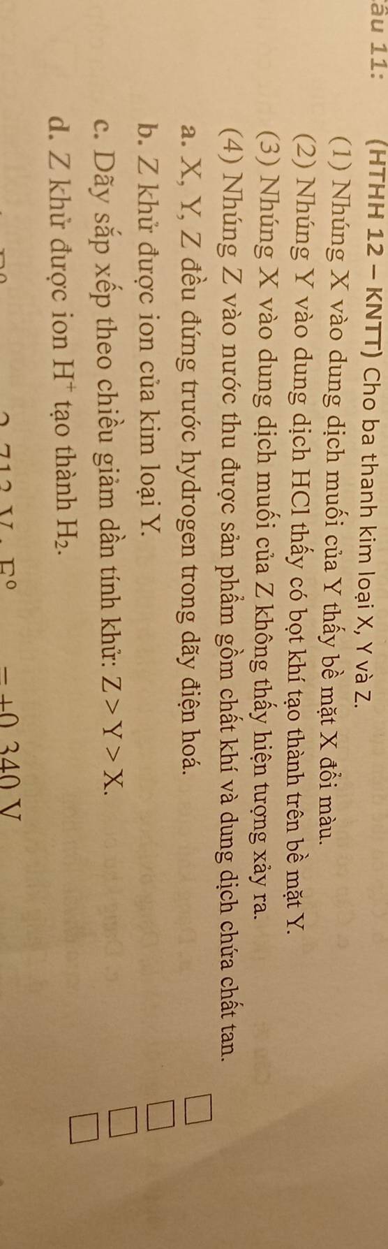 âu 11: (HTHH 12 - KNTT) Cho ba thanh kim loại X, Y và Z. 
(1) Nhúng X vào dung dịch muối của Y thấy bề mặt X đồi màu. 
(2) Nhúng Y vào dung dịch HCl thấy có bọt khí tạo thành trên bề mặt Y. 
(3) Nhúng X vào dung dịch muối của Z không thấy hiện tượng xây ra. 
(4) Nhúng Z vào nước thu được sản phẩm gồm chất khí và dung dịch chứa chất tan. 
a. X, Y, Z đều đứng trước hydrogen trong dãy điện hoá. 
b. Z khử được ion của kim loại Y. 
c. Dãy sắp xếp theo chiều giảm dần tính khử: Z>Y>X. 
d. Z khử được ion H^+ tạo thành H_2.
□°
340V