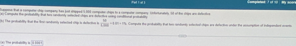 Completed: 7 of 10 My score 
Suppose that a computer chip company has just shipped 5,000 computer chips to a computer company. Unfortunately. 50 of the chips are defective 
Compute the probability that two randomly selected chips are defective using conditional probability 
b) n The probability that the first randomly selected chip is defective is  50/5.000 =0.01=1% Compute the probability that two randomly selected chips are defective under the assumption of independent events 
(a) The probability is [0.0001