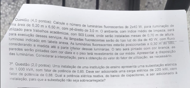 Questão (4,0 pontos): Calcule o número de luminárias fluorescentes de 2* 40W para iluminação de 
ma área de 6,20m* 6,50m , com pé-direito de 3,0 m. O ambiente, com Índice médio de limpeza, será 
utilizado para trabalhos acadêmicos, com 500 Luxes, onde serão instaladas mesas de 0.70 m de altura 
para execução desses serviços. As lâmpadas fluorescentes serão do tipo luz do dia de 40 W, com fluxo 
luminoso indicado em tabela anexa. As luminárias fluorescentes estarão posicionadas a 0,30 m do teto 
considerando a medida até a parte inferior dessas luminárias. O teto será pintado com cor branca, as 
paredes serão pintadas com cor clara e o piso terá revestimento de cor média. Apresentar a disposição 
das luminárias. Considerar a interpolação, para a obtenção do valor do fator de utilização, se necessário
3^a. Questão (2,0 pontos): Uma instalação de uma instituição de ensino apresenta uma subestação elétrica 
de 1.000 kVA, com fator de potência de 0.85. Deve ser adicionada uma carga elétrica de 220 kW, com 
fator de potência de 0,88. Qual a potência elétrica reativa, do banco de capacitores, a ser adicionado à 
instalação, para que a subestação não seja sobrecarregada?