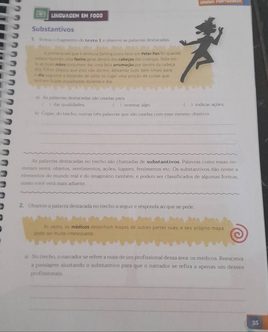 LINGUACEM EM FOCO 
Substantivos 
1. Relesa o fragmento do texto 1 e observe as palavras destacadas. 
A primeira vez que a senhora Darling ouviu falar em Peter Pan foi quando 
estava farendo uma faxina geral dentro das cabeças das crianças. Toda noi- 
se as boas mães costumam dar uma bela arrumação por dentro da cabeça 
dos finos depois que eles vão dormir, deixando tudo bem limpo para 
o dia seguinte e botando de volta no lugar uma porção de coisas que 
tenham ficado espalhadas durante o dia 
a) As palavras destacadas são usadas para 
 ) dar qualidades.  ) nomear algo.  ) indicar ações. 
b) Copie, do trecho, outras três palavras que são usadas com esse mesmo objetivo. 
_ 
_ 
_ 
As palavras destacadas no trecho são chamadas de substantivos. Palavras como essas no- 
meiam seres, objetos, sentimentos, ações, lugares, fenômenos etc. Os substantivos dão nome a 
elementos do mundo real e do imaginário também, e podem ser classificados de algumas formas, 
como você verá mais adiante. 
2. Observe a palavra destacada no trecho a seguir e responda ao que se pede. 
As vezes, os médicos desenham mapas de outras partes suas, e seu próprio mapa 
pode ser muito interessante. 
a) No trecho, o narrador se refere a mais de um profissional dessa área: os médicos. Reescreva 
a passagem ajustando o substantivo para que o narrador se refira a apenas um desses 
profissionais. 
_ 
_ 
_ 
35