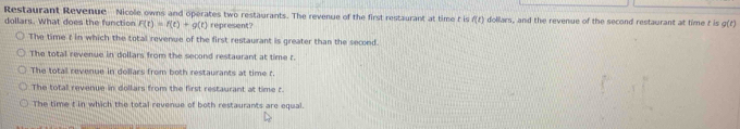 Restaurant Revenue Nicole owns and operates two restaurants. The revenue of the first restaurant at time t is (f)
dollars. What does the function F(t)=f(t)+g(t) represent? dollars, and the revenue of the second restaurant at time t is g(t)
The time t in which the total revenue of the first restaurant is greater than the second.
The total revenue in dollars from the second restaurant at time r.
The total revenue in dollars from both restaurants at time t.
The total revenue in dollars from the first restaurant at time t.
The time t in which the total revenue of both restaurants are equal.