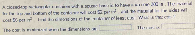 A closed-top rectangular container with a square base is to have a volume 300 in. The material 
for the top and bottom of the container will cost $2 per in^2 , and the material for the sides will 
cost $6 per in^2. Find the dimensions of the container of least cost. What is that cost? 
The cost is minimized when the dimensions are □. The cost is □