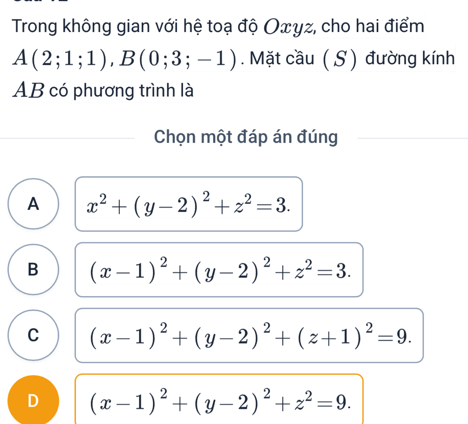 Trong không gian với hệ toạ độ Oxγz, cho hai điểm
A(2;1;1), B(0;3;-1). Mặt cầu ( S ) đường kính
AB có phương trình là
Chọn một đáp án đúng
A x^2+(y-2)^2+z^2=3.
B (x-1)^2+(y-2)^2+z^2=3.
C (x-1)^2+(y-2)^2+(z+1)^2=9.
D (x-1)^2+(y-2)^2+z^2=9.