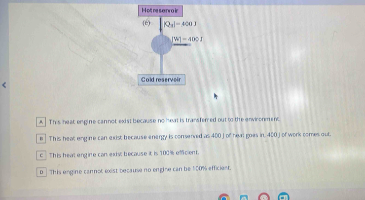 A  This heat engine cannot exist because no heat is transferred out to the environment.
€  This heat engine can exist because energy is conserved as 400 J of heat goes in, 400 J of work comes out.
c | This heat engine can exist because it is 100% efficient.
D | This engine cannot exist because no engine can be 100% efficient.