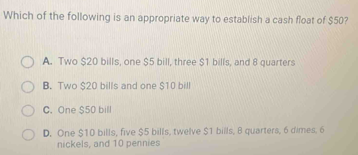 Which of the following is an appropriate way to establish a cash float of $50?
A. Two $20 bills, one $5 bill, three $1 bills, and 8 quarters
B. Two $20 bills and one $10 bill
C. One $50 bill
D. One $10 bills, five $5 bills, twelve $1 bills, 8 quarters, 6 dimes, 6
nickels, and 10 pennies