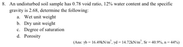 An undisturbed soil sample has 0.78 void ratio, 12% water content and the specific 
gravity is 2.68, determine the following: 
a. Wet unit weight 
b. Dry unit weight 
c. Degree of saturation 
d. Porosity 
(Ans: gamma b=16.49kN/m^3, gamma d=14.72kN/m^3, Sr=40.9% , n=44% )