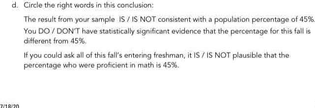 Circle the right words in this conclusion: 
The result from your sample IS / IS NOT consistent with a population percentage of 45%. 
You DO / DON'T have statistically significant evidence that the percentage for this fall is 
different from 45%. 
If you could ask all of this fall's entering freshman, it IS / IS NOT plausible that the 
percentage who were proficient in math is 45%.
7/18/20