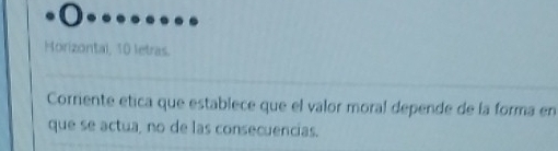 Horizontal, 10 letras. 
Corriente etica que establece que el valor moral depende de la forma en 
que se actua, no de las consecuencias.