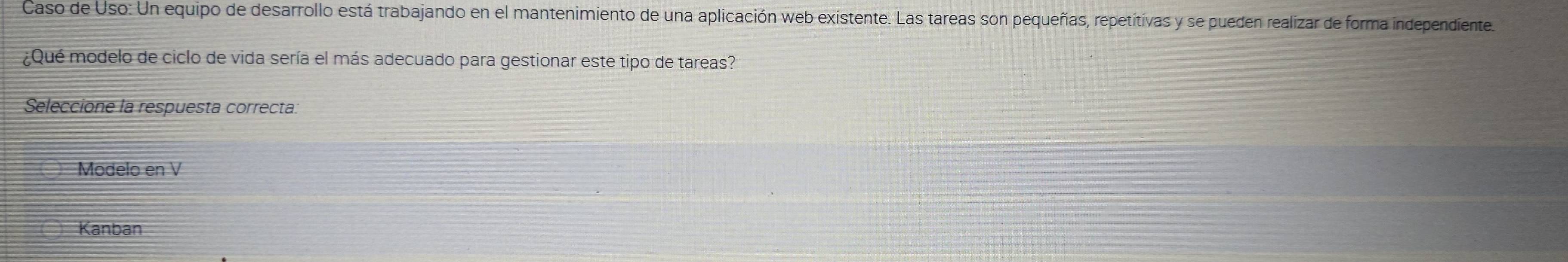 Caso de Uso: Un equipo de desarrollo está trabajando en el mantenimiento de una aplicación web existente. Las tareas son pequeñas, repetitivas y se pueden realizar de forma independiente.
¿Qué modelo de ciclo de vida sería el más adecuado para gestionar este tipo de tareas?
Seleccione la respuesta correcta:
Modelo en V
Kanban