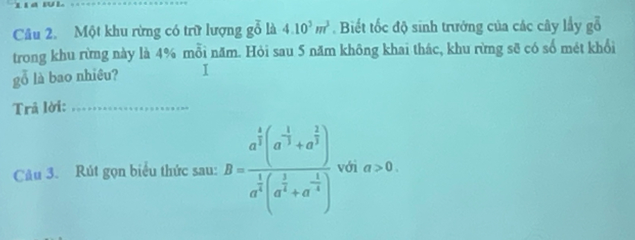 Một khu rừng có trữ lượng gỗ là 4.10^3m^3. Biết tốc độ sinh trưởng của các cây lầy gỗ 
trong khu rừng này là 4% mỗi năm. Hỏi sau 5 năm không khai thác, khu rừng sẽ có số mét khổi 
gỗ là bao nhiều? 
I 
Trâ lời:_ 
Câu 3. Rút gọn biểu thức sau: B=frac a^(frac 4)3(a^(-frac 1)3+a^(frac 2)3)a^(frac 1)3(a^(frac 1)3+a^(-frac 1)3) với a>0.