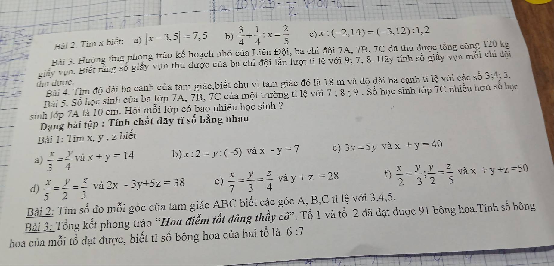 Tìm x biết: a) |x-3,5|=7,5 b)  3/4 + 1/4 :x= 2/5  c) x:(-2,14)=(-3,12):1,2
Bài 3. Hưởng ứng phong trào kế hoạch nhỏ của Liên Đội, ba chi đội 7A, 7B, 7C đã thu được tổng cộng 120 kg
giảy vụn. Biết rằng số giấy vụn thu được của ba chi đội lần lượt tỉ lệ với 9; 7; 8. Hãy tính số giấy vụn mỗi chi đội
thu được.
Bài 4. Tìm độ dài ba cạnh của tam giác,biết chu vi tam giác đó là 18 m và độ dài ba cạnh tỉ lệ với các số 3;4;5.
Bài 5. Số học sinh của ba lớp 7A, 7B, 7C của một trường tỉ lệ với 1 1 8:9 *  Số học sinh lớp 7C nhiều hơn số học
sinh lớp 7A là 10 em. Hỏi mỗi lớp có bao nhiêu học sinh ?
Dạng bài tập : Tính chất dãy tỉ số bằng nhau
Bài 1: Tìm x, y , z biết
a)  x/3 = y/4  và x+y=14
b) x:2=y:(-5) và x-y=7 c) 3x=5y và x+y=40
d)  x/5 = y/2 = z/3  và 2x-3y+5z=38 e)  x/7 = y/3 = z/4  và y+z=28 f)  x/2 = y/3 ; y/2 = z/5  và x+y+z=50
Bài 2: Tìm số đo mỗi góc của tam giác ABC biết các góc A, B,C tỉ lệ với 3,4,5.
Bài 3: Tổng kết phong trào “Hoa điểm tốt dâng thầy cô”. Tổ 1 và tổ 2 đã đạt được 91 bông hoa.Tính số bông
hoa của mỗi tổ đạt được, biết tỉ số bông hoa của hai tổ là 6:7