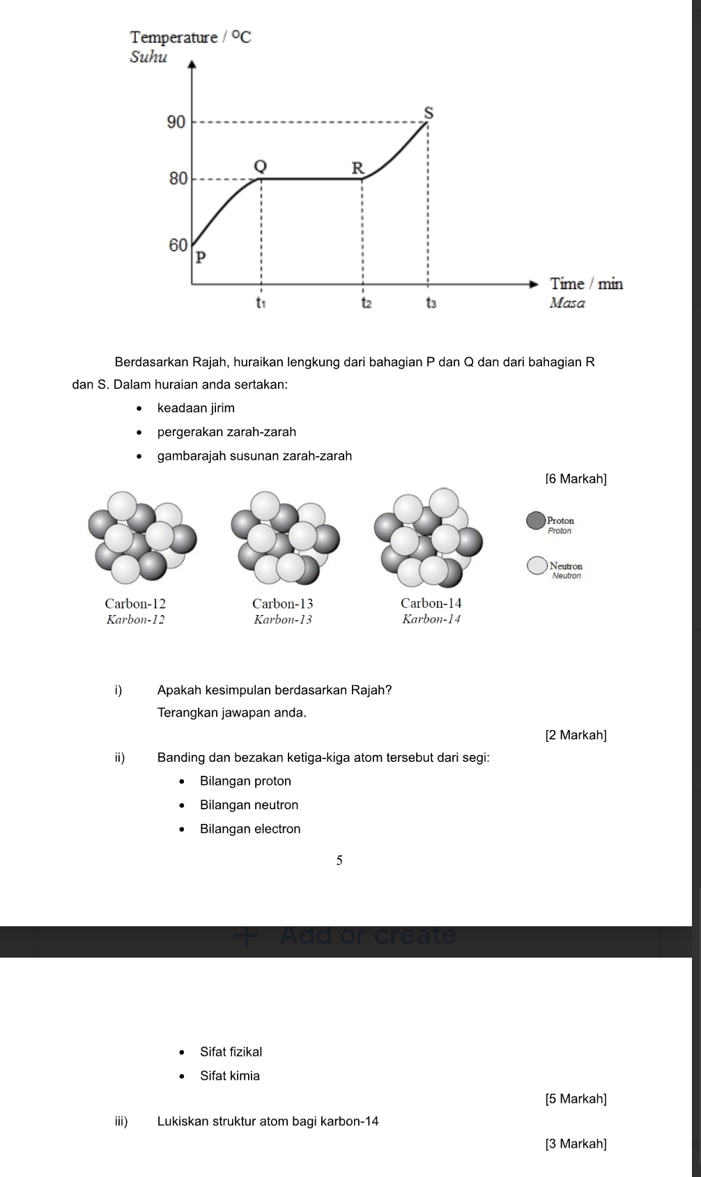 Temperature /^circ C
Suhu
90
S
Q
R
80
60
P
Time / min 
t2 t3
t1 Masa 
Berdasarkan Rajah, huraikan lengkung dari bahagian P dan Q dan dari bahagian R
dan S. Dalam huraian anda sertakan: 
keadaan jirim 
pergerakan zarah-zarah 
gambarajah susunan zarah-zarah 
i) Apakah kesimpulan berdasarkan Rajah? 
Terangkan jawapan anda. 
[2 Markah] 
ii) Banding dan bezakan ketiga-kiga atom tersebut dari segi: 
Bilangan proton 
Bilangan neutron 
Bilangan electron
5
Add or create 
Sifat fizikal 
Sifat kimia 
[5 Markah] 
iii) Lukiskan struktur atom bagi karbon- 14
[3 Markah]