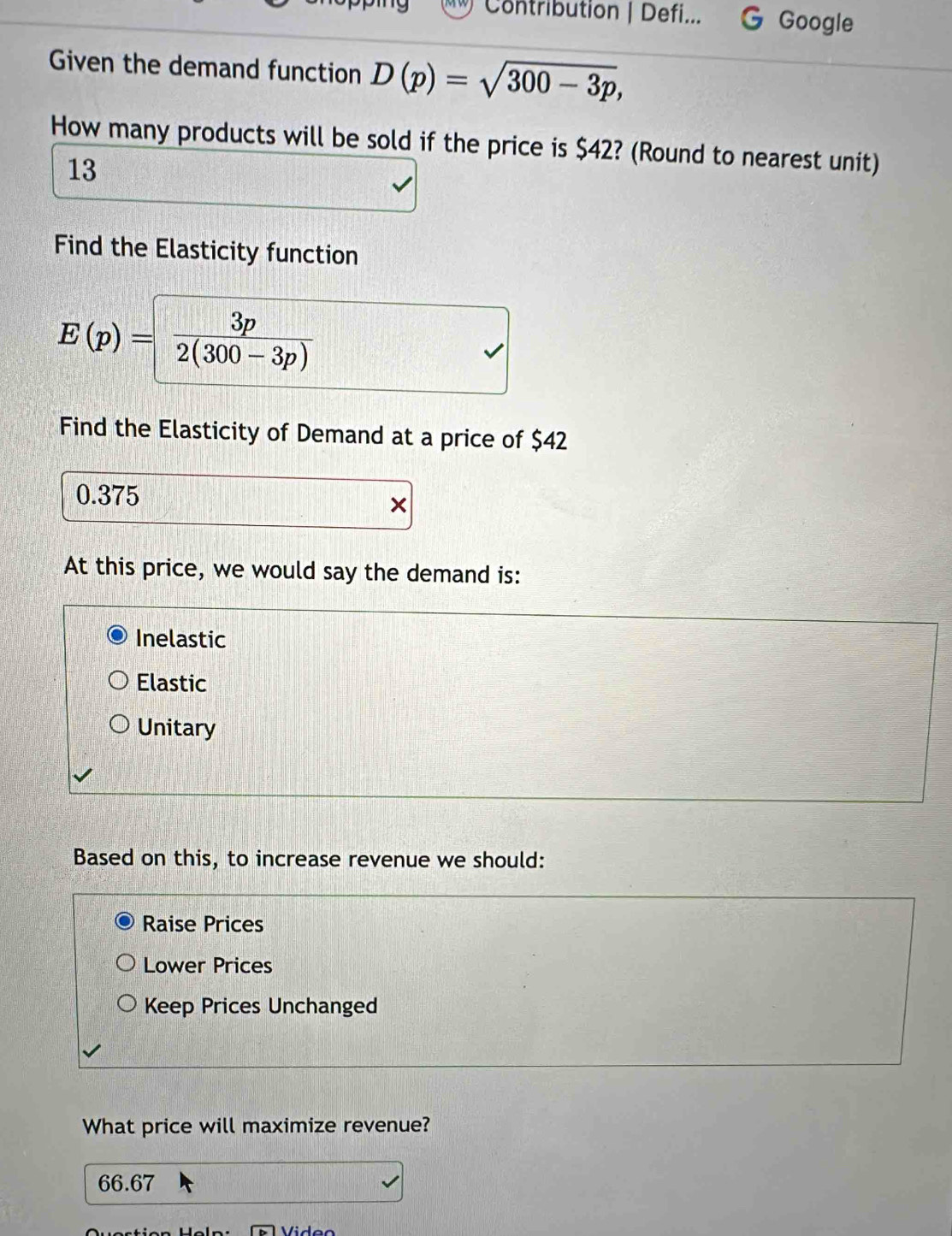 ry Contribution | Defi... Google
Given the demand function D(p)=sqrt(300-3p), 
How many products will be sold if the price is $42? (Round to nearest unit)
13
Find the Elasticity function
E(p)= 3p/2(300-3p) 
Find the Elasticity of Demand at a price of $42
0.375
At this price, we would say the demand is:
Inelastic
Elastic
Unitary
Based on this, to increase revenue we should:
Raise Prices
Lower Prices
Keep Prices Unchanged
What price will maximize revenue?
66.67