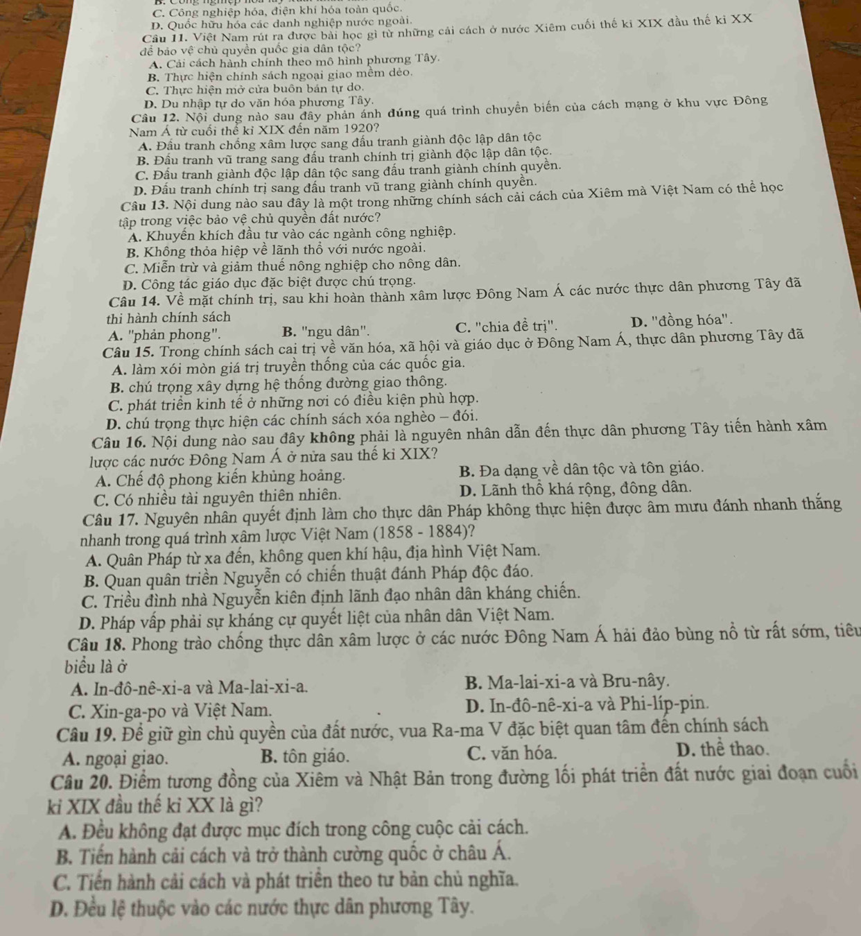 C. Công nghiệp hóa, điện khí hóa toàn quốc.
D. Quốc hữu hóa các danh nghiệp nước ngoài.
Câu 11. Việt Nam rút ra được bài học gì từ những cải cách ở nước Xiêm cuối thế ki XIX đầu thế kỉ XX
để bảo vệ chủ quyền quốc gia dân tộc?
A. Cải cách hành chính theo mô hình phương Tây.
B. Thực hiện chính sách ngoại giao mềm dẻo.
C. Thực hiện mở cửa buôn bán tự do.
D. Du nhập tự do văn hóa phương Tây.
Câu 12. Nội dung nào sau đây phản ánh đúng quá trình chuyền biến của cách mạng ở khu vực Đông
Nam Á từ cuối thể kỉ XIX đến năm 1920?
A. Đầu tranh chống xâm lược sang đấu tranh giành độc lập dân tộc
B. Đấu tranh vũ trang sang đấu tranh chính trị giành độc lập dân tộc.
C. Đầu tranh giành độc lập dân tộc sang đấu tranh giành chính quyền.
D. Đấu tranh chính trị sang đấu tranh vũ trang giành chính quyền.
Câu 13. Nội dung nào sau đây là một trong những chính sách cải cách của Xiêm mà Việt Nam có thể học
tập trong việc bảo vệ chủ quyền đất nước?
A. Khuyên khích đầu tư vào các ngành công nghiệp.
B. Không thỏa hiệp về lãnh thổ với nước ngoài.
C. Miễn trừ và giảm thuế nông nghiệp cho nông dân.
D. Công tác giáo dục đặc biệt được chú trọng.
Câu 14. Về mặt chính trị, sau khi hoàn thành xâm lược Đông Nam Á các nước thực dân phương Tây đã
thi hành chính sách
A. ''phản phong''. B. ''ngu dân''. C. "chia đề trị". D. ''đồng hóa''.
Câu 15. Trong chính sách cai trị về văn hóa, xã hội và giáo dục ở Đông Nam Á, thực dân phương Tây đã
A. làm xói mòn giá trị truyền thống của các quốc gia.
B. chú trọng xây dựng hệ thống đường giao thông.
C. phát triển kinh tế ở những nơi có điều kiện phù hợp.
D. chú trọng thực hiện các chính sách xóa nghèo - đói.
Câu 16. Nội dung nào sau đây không phải là nguyên nhân dẫn đến thực dân phương Tây tiến hành xâm
lược các nước Đông Nam Á ở nửa sau thế ki XIX?
A. Chế độ phong kiến khủng hoảng. B. Đa dạng về dân tộc và tôn giáo.
C. Có nhiều tài nguyên thiên nhiên. D. Lãnh thổ khá rộng, đông dân.
Câu 17. Nguyên nhân quyết định làm cho thực dân Pháp không thực hiện được âm mưu đánh nhanh thắng
nhanh trong quá trình xâm lược Việt Nam (1858 - 1884)?
A. Quân Pháp từ xa đến, không quen khí hậu, địa hình Việt Nam.
B. Quan quân triền Nguyễn có chiến thuật đánh Pháp độc đáo.
C. Triều đình nhà Nguyễn kiên định lãnh đạo nhân dân kháng chiến.
D. Pháp vấp phải sự kháng cự quyết liệt của nhân dân Việt Nam.
Câu 18. Phong trào chống thực dân xâm lược ở các nước Đông Nam Á hải đảo bùng nổ từ rất sớm, tiêu
biểu là ở
A. In-đô-nê-xi-a và Ma-lai-xi-a. B. Ma-lai-xi-a và Bru-nây.
C. Xin-ga-po và Việt Nam. D. In-đô-nê-xi-a và Phi-líp-pin.
Câu 19. Để giữ gìn chủ quyền của đất nước, vua Ra-ma V đặc biệt quan tâm đến chính sách
A. ngoại giao. B. tôn giáo. C. văn hóa. D. thể thao.
Câu 20. Điểm tương đồng của Xiêm và Nhật Bản trong đường lối phát triển đất nước giai đoạn cuối
ki XIX đầu thế kỉ XX là gì?
A. Đều không đạt được mục đích trong công cuộc cải cách.
B. Tiến hành cải cách và trở thành cường quốc ở châu Á.
C. Tiến hành cải cách và phát triển theo tư bản chủ nghĩa.
D. Đều lệ thuộc vào các nước thực dân phương Tây.