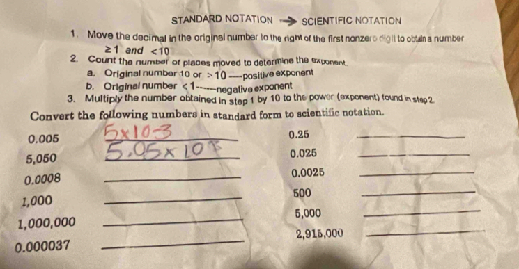 STANDARD NOTATION SCIENTIFIC NOTATION 
1. Move the decimal in the original number to the right of the first nonzero dight to obtain a number
≥ 1 and <10</tex> 
2. Count the number of places moved to determine the exponent 
a. Original number 10 or 10 - positive exponent 
b. Original number <1</tex> ------ negative exponent 
3. Multiply the number obtained in step 1 by 10 to the power (exponent) found in step2 
Convert the following numbers in standard form to scientific notation.
0.005 _ 0.25 _
5,050 _ 0.025 _ 
_
0.0008 _ 0.0025 _
500
1,000
_ 
_
5,000
_ 
_
1,000,000
0.000037 _ 2,915,000