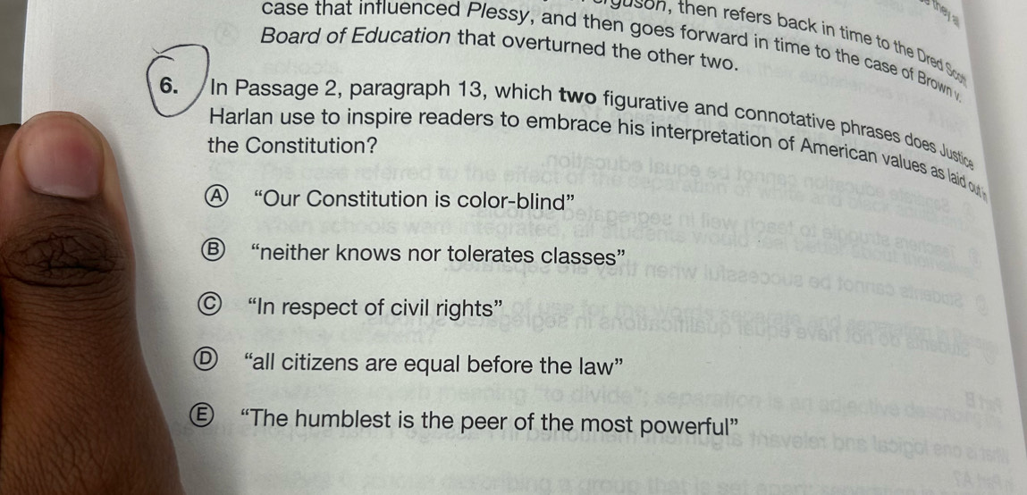 a they
prg uson, then refers back in time to the Dred So
case that influenced Plessy, and then goes forward in time to the case of Brown v
Board of Education that overturned the other two.
6. In Passage 2, paragraph 13, which two figurative and connotative phrases does Justice
the Constitution?
Harlan use to inspire readers to embrace his interpretation of American values as laid out
Ⓐ “Our Constitution is color-blind”
Ⓑ “neither knows nor tolerates classes”
© “In respect of civil rights”
Ⓓ “all citizens are equal before the law”
€ “The humblest is the peer of the most powerful”