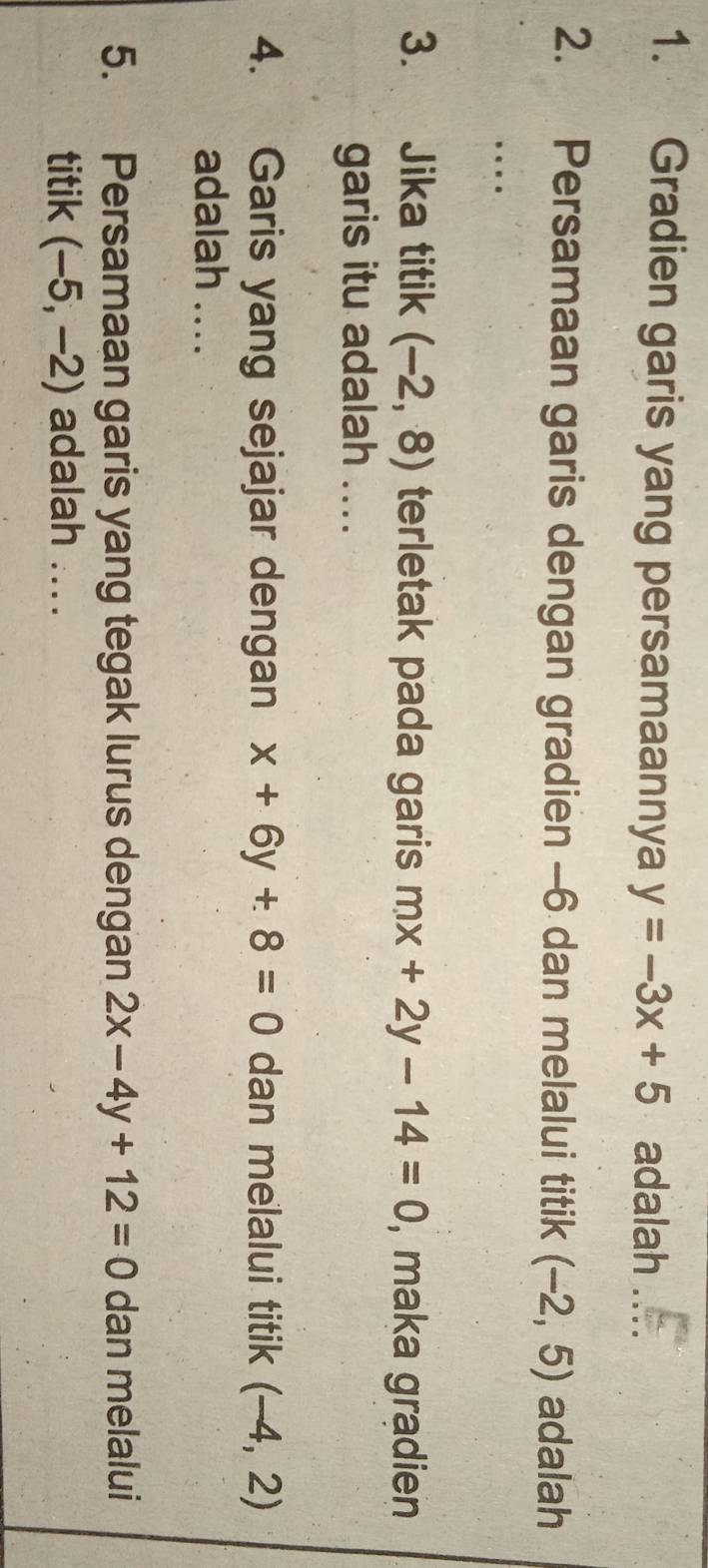 Gradien garis yang persamaannya y=-3x+5 adalah .... 
2. Persamaan garis dengan gradien -6 dan melalui titik (-2,5) adalah 
.. 
3. Jika titik (-2,8) terletak pada garis mx+2y-14=0 , maka gradien 
garis itu adalah .... 
4. Garis yang sejajar dengan x+6y+8=0 dan melalui titik (-4,2)
adalah .... 
5. Persamaan garis yang tegak lurus dengan 2x-4y+12=0 dan melalui 
titik (-5,-2) adalah ....