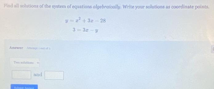 Find all solutions of the system of equations algebraically. Write your solutions as coordinate points.
y=x^2+3x-28
3=3x-y
Answer Attempt 1 out of 2 
Two solutions 
□ and □ 
Subenit Anewer