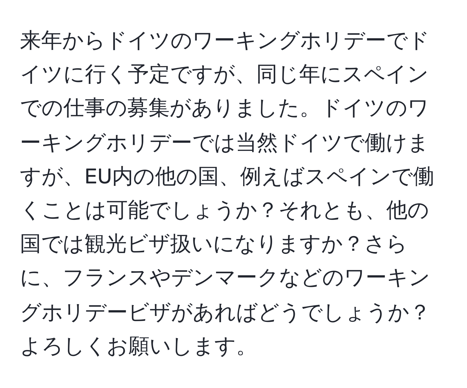 来年からドイツのワーキングホリデーでドイツに行く予定ですが、同じ年にスペインでの仕事の募集がありました。ドイツのワーキングホリデーでは当然ドイツで働けますが、EU内の他の国、例えばスペインで働くことは可能でしょうか？それとも、他の国では観光ビザ扱いになりますか？さらに、フランスやデンマークなどのワーキングホリデービザがあればどうでしょうか？よろしくお願いします。