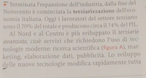 Terminata l'espansione dell'industria, dalla fine del 
Novecento è cominciata la terziarizzazione dell'eco- 
nomia italiana. Oggi i lavoratori del settore terziario 
sono il 70% del totale e producono circa il 74% del PIL. 
Al Nord e al Centro è più sviluppato il terziario 
avanzato, cioè servizi che richiedono l’uso dì tec- 
nologie moderne: ricerca scientifica (figura A), mar 
keting, elaborazione dati, pubblicità. Lo sviluppo 
delle nuove tecnologie modifica rapidamente tutta