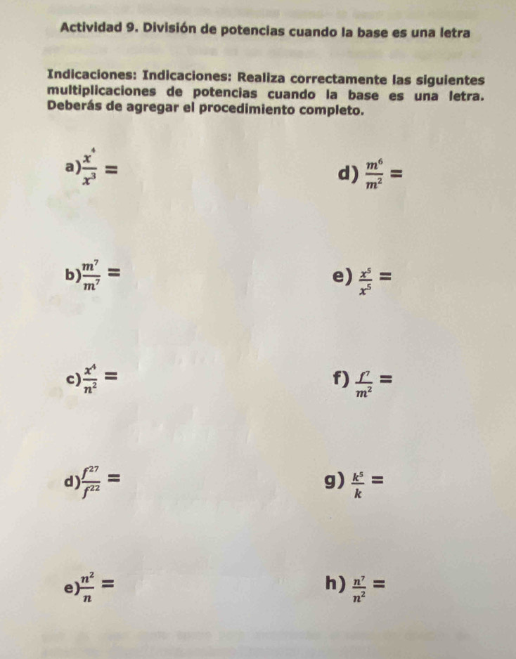 Actividad 9. División de potencias cuando la base es una letra 
Indicaciones: Indicaciones: Realiza correctamente las siguientes 
multiplicaciones de potencias cuando la base es una letra. 
Deberás de agregar el procedimiento completo. 
a)  x^4/x^3 =
d)  m^6/m^2 =
e) 
b)  m^7/m^7 =  x^5/x^5 =
f) 
c)  x^4/n^2 =  f^7/m^2 =
g) 
d)  f^(27)/f^(22) =  k^5/k =
h) 
e)  n^2/n =  n^7/n^2 =