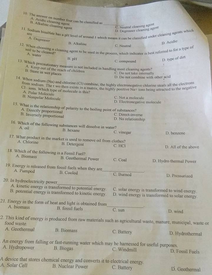 The answer on number four can be classified as
A. Acidic cleaning agent
B. Alkaline cleaning agent
_C. Neutral cleaning agent
D. Degreaser cleaning agent
l1. Sodium bisulfate has a pH level of around 1 which means it can be classified under cleaning agents which
are
A. Degreaser
D. Acidic
B. Alkaline C. Neutral
12. When choosing a cleaning agent to be used in the process, which indicator is best referred to for a type of
soil to be cleaned? A. water
B. pH C. compound D. type of dirt
13. Which precautionary measure is not included in handling most cleaning agents?
A. Keep out of the reach of children
B. Store in wet places
C. Do not take internally
D. Do not combine with other acid
14. When sodium (Na) and chlorine (Cl) combine, the highly electronegative chlorine steals all the electrons
from sodium. The t wo then exists in a matrix, the highly positive Na+ ions being attracted to the negative
Cl-- ions. Which type of molecule is this?
A. Polar Molecule
B. Nonpolar Molecule C. Not a molecule
D. Electronegative molecule
l5. What is the relationship of polarity to the boiling point of substances?
A. Directly proportional C Direct-inverse
B. Inversely proportional D. No relationship
16. Which of the following substances will dissolve in water?
A. oil B. hexane C. vinegar D. benzene
17. What product in the market is used to remove oil from clothes?
A. Chlorine B. Detergent C. HCl
D. All of the above
18. Which of the following is a Fossil Fuel?
A. Biomass B. Geothermal Power C. Coal D. Hydro thermal Power
19. Energy is released from fossil fuels when they are
..
A. Pumped B. Cooled _C. Burned D. Pressurized
20. In hydroelectricity power_ .
A. kinetic energy is transformed to potential energy. C. solar energy is transformed to wind energy.
B. potential energy is transformed to kinetic energy. D. wind energy is transformed to solar energy.
21. Energy in the form of heat and light is obtained from
A. biomass B. fossil fuels _C. sun D. wind
2. This kind of energy is produced from raw materials such as agricultural waste, manure, municipal, waste or
food waste.
A. Geothermal B. Biomass C. Battery D. Hydrothermal
An energy from falling or fast-running water which may he harnessed for useful purposes.
A. Hydropower B. Biogas C. Windmill D. Fossil Fuels
A device that stores chemical energy and converts it to electrical energy.
A. Solar Cell B. Nuclear Power C. Battery D. Geothermal