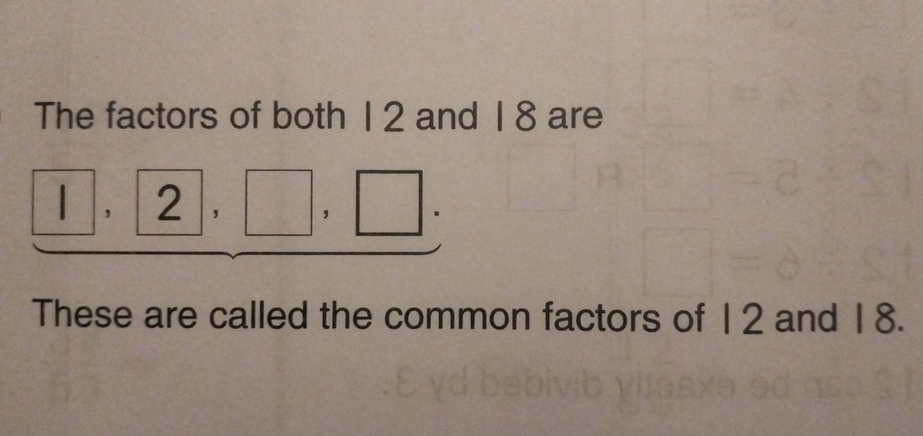 The factors of both 1 2 and 1 8 are
□ ,2,□ ,□. 
These are called the common factors of 12 and 18.