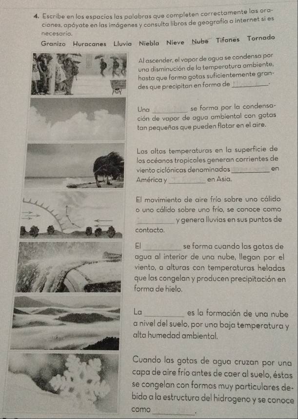 Escribe en los espacios las palabras que completen correctamente las ora- 
ciones, apóyate en las imágenes y consulta libros de geografía o internet si es 
necesario. 
luvia Niebla Nieve Nube Tifones Tornado 
Al ascender, el vapor de agua se condensa por 
una disminución de la temperatura ambiente, 
hasta que forma gotas suficientemente gran- 
des que precipitan en forma de_ . 
Una _se forma por la condensa- 
ción de vapor de agua ambiental con gotas 
tan pequeñas que pueden flotar en el aire. 
Las altas temperaturas en la superficie de 
los océanos tropicales generan corrientes de 
viento ciclónicas denominados_ en 
América y _en Asia. 
El movimiento de aire frío sobre uno cálido 
o uno cálido sobre uno frío, se conoce como 
_y genera lluvias en sus puntos de 
contacto. 
El_ se forma cuando las gotas de 
agua al interior de una nube, llegan por el 
viento, a alturas con temperaturas heladas 
que las congelan y producen precipitación en 
forma de hielo. 
La_ es la formación de una nube 
a nivel del suelo, por una baja temperatura y 
alta humedad ambiental. 
Cuando las gotas de agua cruzan por una 
capa de aire frío antes de caer al suelo, éstas 
se congelan con formas muy particulares de- 
bido a la estructura del hidrogeno y se conoce 
como _.