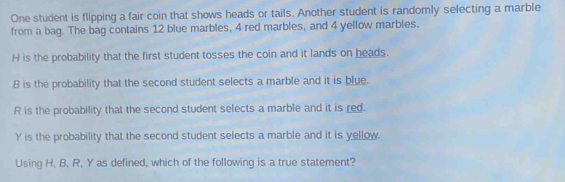 One student is flipping a fair coin that shows heads or tails. Another student is randomly selecting a marble 
from a bag. The bag contains 12 blue marbles, 4 red marbles, and 4 yellow marbles. 
H is the probability that the first student tosses the coin and it lands on heads. 
B is the probability that the second student selects a marble and it is blue. 
R is the probability that the second student selects a marble and it is red. 
Y is the probability that the second student selects a marble and it is yellow. 
Using H. B, R, Y as defined, which of the following is a true statement?