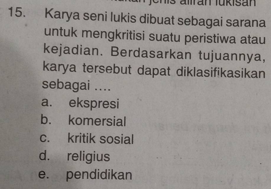 Jenis allran lukisan
15. Karya seni lukis dibuat sebagai sarana
untuk mengkritisi suatu peristiwa atau
kejadian. Berdasarkan tujuannya,
karya tersebut dapat diklasifikasikan
sebagai ....
a. ekspresi
b. komersial
c. kritik sosial
d. religius
e. pendidikan