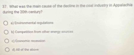 What was the main cause of the decline in the coal industry in Appalachia
during the 20th century?
a) Environmental regulations
b) Competition from other energy sources
c) Economic recession
d) All of the above