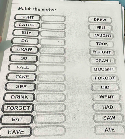 Match the verbs: 
FIGHT DREW 
CATCH FELL 
BUY CAUGHT 
DO 
TOOK 
DRAW FOUGHT 
GO 
DRANK 
FALL BOUGHT 
TAKE FORGOT 
SEE DID 
DRINK WENT 
FORGET HAD 
EAT SAW 
HAVE ATE