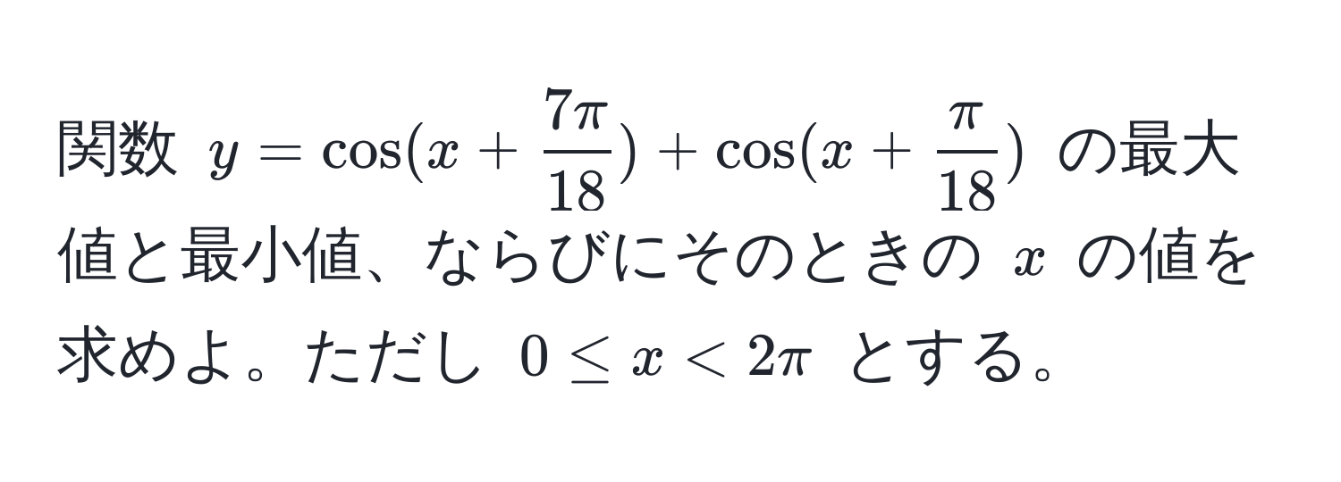 関数 $y = cos(x +  7π/18 ) + cos(x +  π/18 )$ の最大値と最小値、ならびにそのときの $x$ の値を求めよ。ただし $0 ≤ x < 2π$ とする。