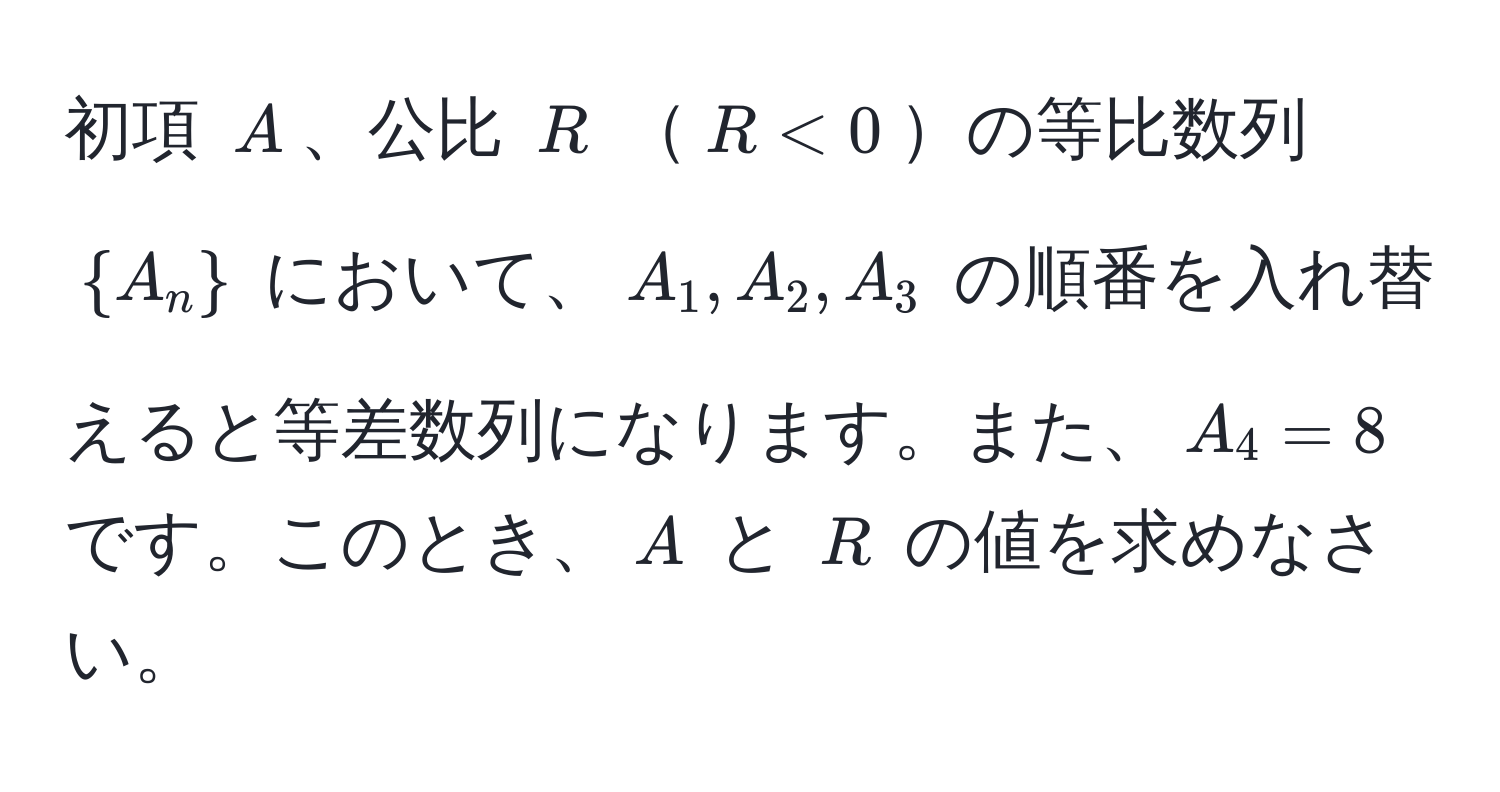 初項 $A$、公比 $R$ $R < 0$の等比数列 $A_n$ において、$A_1, A_2, A_3$ の順番を入れ替えると等差数列になります。また、$A_4 = 8$ です。このとき、$A$ と $R$ の値を求めなさい。