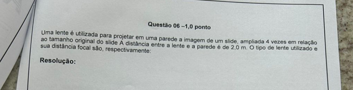 −1,0 ponto 
Uma lente é utilizada para projetar em uma parede a imagem de um slide, ampliada 4 vezes em relação 
ao tamanho original do slide A distância entre a lente e a parede é de 2,0 m. O tipo de lente utilizado e 
sua distância focal são, respectivamente: 
Resolução: