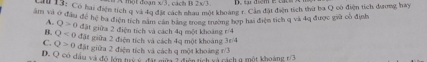 A một đoạn x/3 , cách B 2x/3. D. tại điểm E cácn A
Cầu 13: Có hai điện tích q và 4q ở cách nhau một khoảng r. Cần đặt điện tích thứ ba Q có điện tích dương hay
âm và ở đầu đề hệ ba điện tích nằm cân bằng trong trường hợp hai điện tích q và 4q được giữ cổ định
A. Q>0 đặt giữa 2 điện tích và cách 4q một khoảng r/4
B. Q<0</tex> đặt giữa 2 điện tích và cách 4q một khoảng 3r/4
C. Q>0 đặt giữa 2 điện tích và cách q một khoảng r/3
D. Q có dầu và đô lớn tuỳ ý đặt giữc 2 điện tích và cách a một khoảng r/3