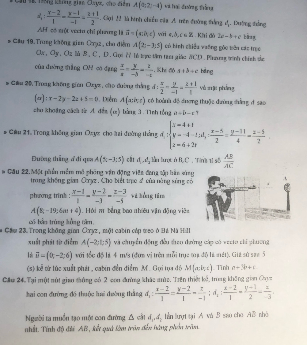 Cầu 18. Trong không gian Oxyz, cho điểm A(0;2;-4) và hai đường thẳng
d_1: (x-2)/1 = (y-1)/-1 = (z+1)/2 . Gọi H là hình chiếu của A trên đường thẳng đị. Đường thẳng
AH có một vectơ chỉ phương là vector u=(a;b;c) với a, b,c∈ Z. Khi đó 2a-b+c bằng
» Câu 19.Trong không gian Oxyz , cho điểm A(2;-3;5) có hình chiếu vuông góc trên các trục
Ox , Oy, Oz là B, C , D . Gọi H là trực tâm tam giác BCD . Phương trình chính tắc
của đường thẳng OH có dạng  x/a = y/-b = z/-c . Khi đó a+b+c bằng
» Câu 20. Trong không gian Oxyz, cho đường thẳng d :  x/2 = y/-1 = (z+1)/1  và mặt phẳng
(alpha ):x-2y-2z+5=0. Điểm A(a;b;c) có hoành độ dương thuộc đường thẳng d sao
cho khoảng cách từ A đến (α) bằng 3. Tính tổng a+b-c ？
* Câu 21.Trong không gian Oxyz cho hai đường thẳng d_1:beginarrayl x=4+t y=-4-t;d_2: (x-5)/2 = (y-11)/4 = (z-5)/2 .endarray.
Đường thẳng đ đi qua A(5;-3;5) cắt d_1,d_2 lần lượt ở B,C . Tính tỉ số  AB/AC 
* Câu 22.Một phần mềm mô phỏng vận động viên đang tập bắn súng
trong không gian Oxyz . Cho biết trục đ của nòng súng có
phương trình :  (x-1)/1 = (y-2)/-3 = (z-3)/-5  và hồng tâm
A(8;-19;6m+4). Hỏi m bằng bao nhiêu vận động viên
có bắn trúng hồng tâm.
Câu 23.Trong không gian Oxyz , một cabin cáp treo ở Bà Nà Hill
xuất phát từ điểm A(-2;1;5) và chuyển động đều theo đường cáp có vectơ chỉ phương
là vector u=(0;-2;6) với tốc độ là 4 m/s (đơn vị trên mỗi trục toạ độ là mét). Giả sử sau 5
(s) kể từ lúc xuất phát , cabin đến điểm M . Gọi tọa độ M(a;b;c). Tính a+3b+c.
Cầu 24.Tại một nút giao thông có 2 con đường khác mức. Trên thiết kế, trong không gian Oxyz
hai con đường đó thuộc hai đường thẳng d_1: (x-2)/1 = (y-2)/1 = z/-1 ;d_2: (x-2)/1 = (y+1)/2 = z/-3 .
Người ta muốn tạo một con đường △ cdot atd_1,d_2 lần lượt tại A và B sao cho AB nhỏ
nhất. Tính độ dài AB , kết quả làm tròn đến hàng phần trăm.