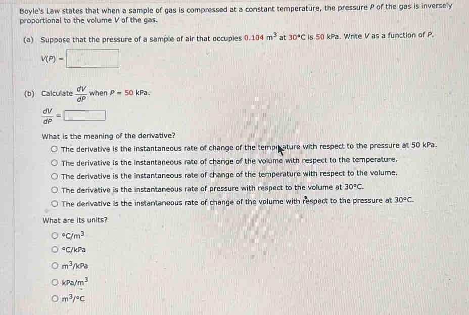 Boyle's Law states that when a sample of gas is compressed at a constant temperature, the pressure P of the gas is inversely
proportional to the volume V of the gas.
(a) Suppose that the pressure of a sample of air that occupies 0.104m^3 at 30°C is 50 kPa. Write V as a function of P.
V(P)=□
(b) Calculate  dV/dP  when P=50kPa.
 dV/dP =□
What is the meaning of the derivative?
The derivative is the instantaneous rate of change of the tempocature with respect to the pressure at 50 kPa.
The derivative is the instantaneous rate of change of the volume with respect to the temperature.
The derivative is the instantaneous rate of change of the temperature with respect to the volume.
The derivative is the instantaneous rate of pressure with respect to the volume at 30^oC.
The derivative is the instantaneous rate of change of the volume with respect to the pressure at 30°C. 
What are its units?
^circ C/m^(3°C/kPa
m^3)/kPa
kPa/m^3
m^3/^circ C